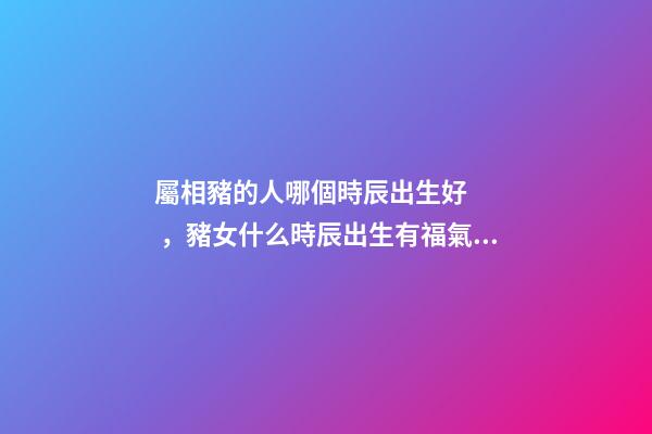 屬相豬的人哪個時辰出生好，豬女什么時辰出生有福氣 豬女什么時辰出生有福氣